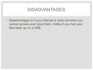 DISADVANTAGES 
• Disadvantages is if your internet is down at home 
you cannot access your cloud then. Unlike if you 
had your files back up on a USB. 
 