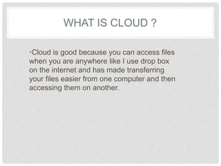 WHAT IS CLOUD ? 
•Cloud is good because you can access 
files when you are anywhere like I use 
drop box on the internet and has made 
transferring your files easier from one 
computer and then accessing them on 
another. 
 