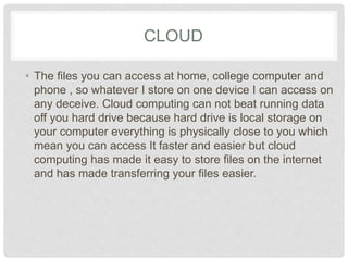 CLOUD 
• The files you can access at home, college computer 
and phone , so whatever I store on one device I can 
access on any deceive. Cloud computing can not 
beat running data off you hard drive because hard 
drive is local storage on your computer everything is 
physically close to you which mean you can access It 
faster and easier but cloud computing has made it 
easy to store files on the internet and has made 
transferring your files easier. 
 