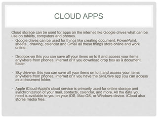 CLOUD APPS 
Cloud storage can be used for apps on the internet like Google drives what 
can be use on tablets, computers and phones. 
• Google drives can be used for things like creating document, 
PowerPoint, sheets , drawing, calendar and Gmail all these things store 
online and work online. 
• Dropbox-on this you can save all your items on to it and access your 
items anywhere from phones, internet or if you download drop box as a 
document folder 
• Sky drive-on this you can save all your items on to it and access your 
items anywhere from phones, internet or if you have the SkyDrive app 
you can access as a document folder. 
• Apple iCloud-Apple's cloud service is primarily used for online storage 
and synchronization of your mail, contacts, calendar, and more. All the 
data you need is available to you on your iOS, Mac OS, or Windows 
device. iCloud also stores media files. 
 