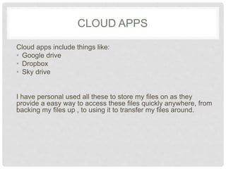 CLOUD APPS 
Cloud apps include things like: 
• Google drive 
• Dropbox 
• Sky drive 
I have personal used all these to store my files on as they 
provide a easy way to access these files quickly 
anywhere, from backing my files up , to using it to transfer 
my files around. 
 