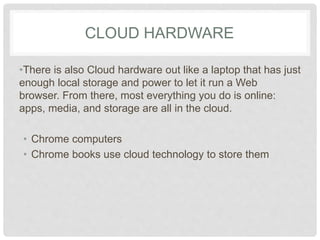 CLOUD HARDWARE 
•There is also Cloud hardware out like a laptop that 
has just enough local storage and power to let it run a 
Web browser. From there, most everything you do is 
online: apps, media, and storage are all in the cloud. 
• Chrome computers 
• Chrome books use cloud technology to store them 
 