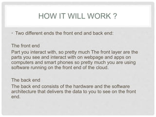 HOW IT WILL WORK ? 
• Two different ends the front end and back end: 
The front end 
Part you interact with, so pretty much The front layer are 
the parts you see and interact with on webpage and 
apps on computers and smart phones so pretty much you 
are using software running on the front end of the cloud. 
The back end 
The back end consists of the hardware and the software 
architecture that delivers the data to you to see on the 
front end. 
 