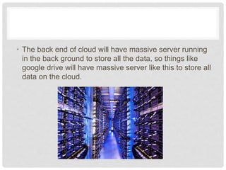 • The back end of cloud will have massive server 
running in the back ground to store all the data, so 
things like google drive will have massive server like 
this to store all data on the cloud. 
 
