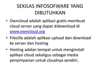 SEKILAS INFOSOFWARE YANG 
DIBUTUHKAN 
• Owncloud adalah aplikasi gratis membuat 
cloud server yang dapat didownload di 
www.owncloud.org 
• Filezilla adalah aplikasi upload dan download 
ke server dan hosting 
• Hosting adalan tempat untuk menginstall 
aplikasi cloud sekaligus sebagai media 
penyimpanan untuk cloudnya sendiiri. 
 