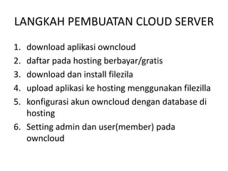 LANGKAH PEMBUATAN CLOUD SERVER 
1. download aplikasi owncloud 
2. daftar pada hosting berbayar/gratis 
3. download dan install filezila 
4. upload aplikasi ke hosting menggunakan filezilla 
5. konfigurasi akun owncloud dengan database di 
hosting 
6. Setting admin dan user(member) pada 
owncloud 
 