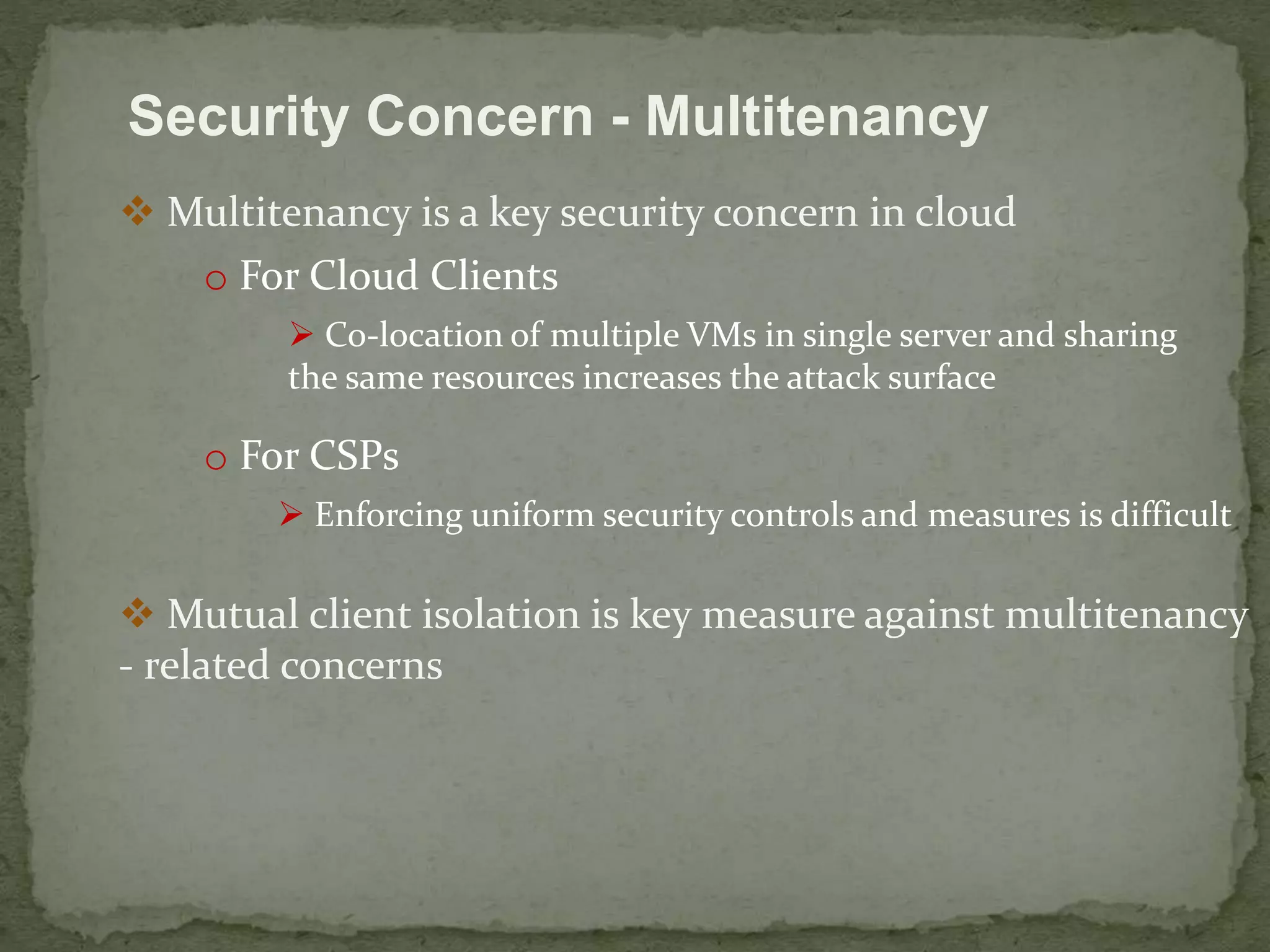 Security Concern - Multitenancy 
 Multitenancy is a key security concern in cloud 
o For Cloud Clients 
 Co-location of multiple VMs in single server and sharing 
the same resources increases the attack surface 
o For CSPs 
 Enforcing uniform security controls and measures is difficult 
 Mutual client isolation is key measure against multitenancy 
- related concerns 
 