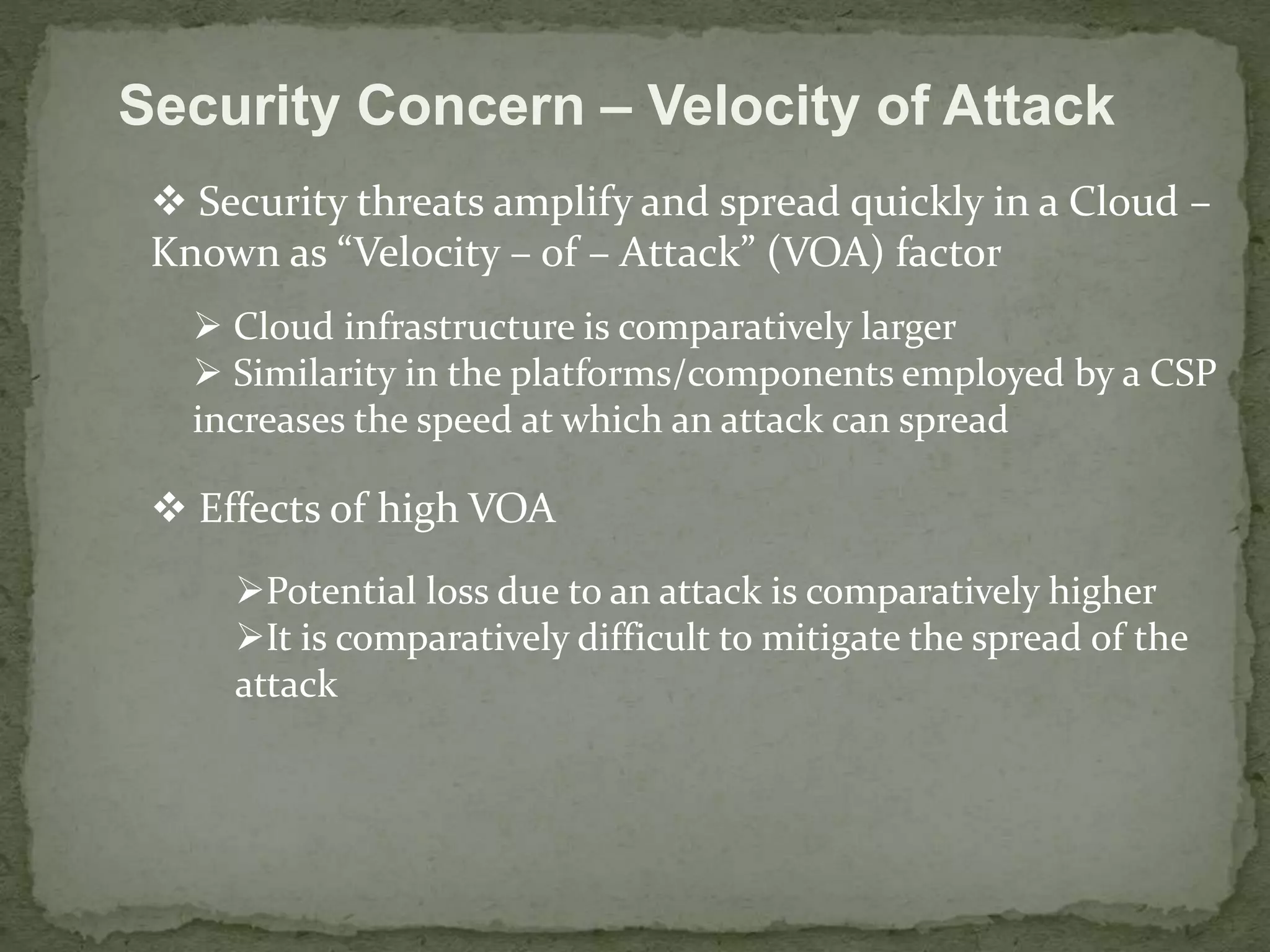 Security Concern – Velocity of Attack 
 Security threats amplify and spread quickly in a Cloud – 
Known as “Velocity – of – Attack” (VOA) factor 
 Cloud infrastructure is comparatively larger 
 Similarity in the platforms/components employed by a CSP 
increases the speed at which an attack can spread 
 Effects of high VOA 
Potential loss due to an attack is comparatively higher 
It is comparatively difficult to mitigate the spread of the 
attack 
 