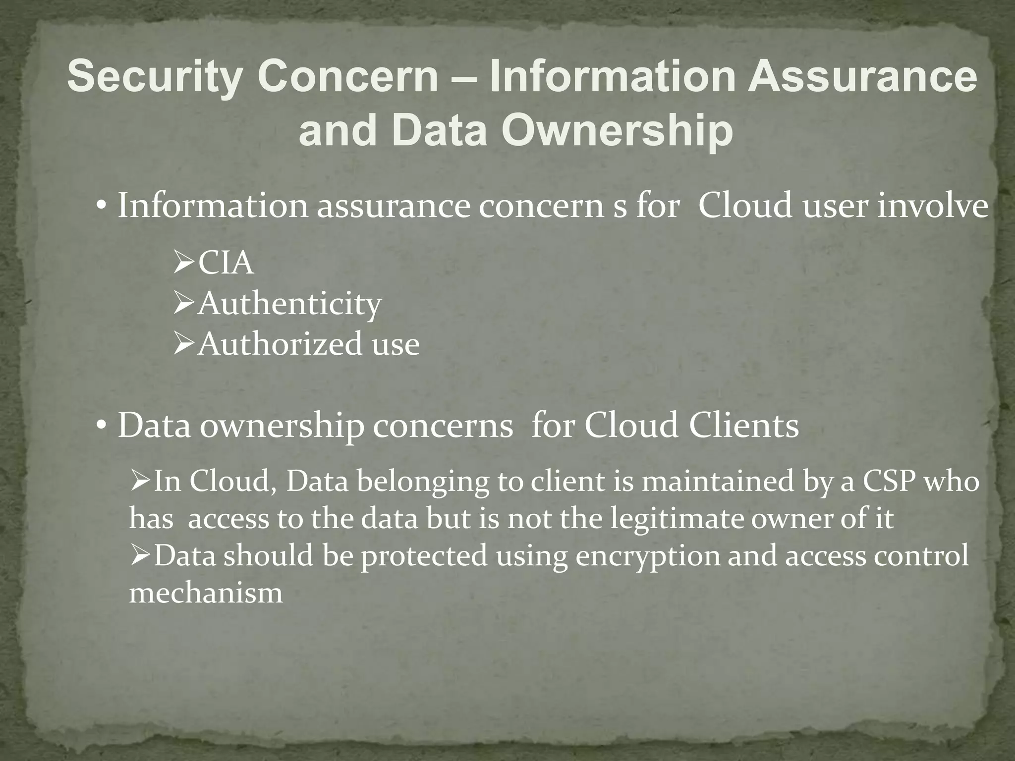Security Concern – Information Assurance 
and Data Ownership 
• Information assurance concern s for Cloud user involve 
CIA 
Authenticity 
Authorized use 
• Data ownership concerns for Cloud Clients 
In Cloud, Data belonging to client is maintained by a CSP who 
has access to the data but is not the legitimate owner of it 
Data should be protected using encryption and access control 
mechanism 
 