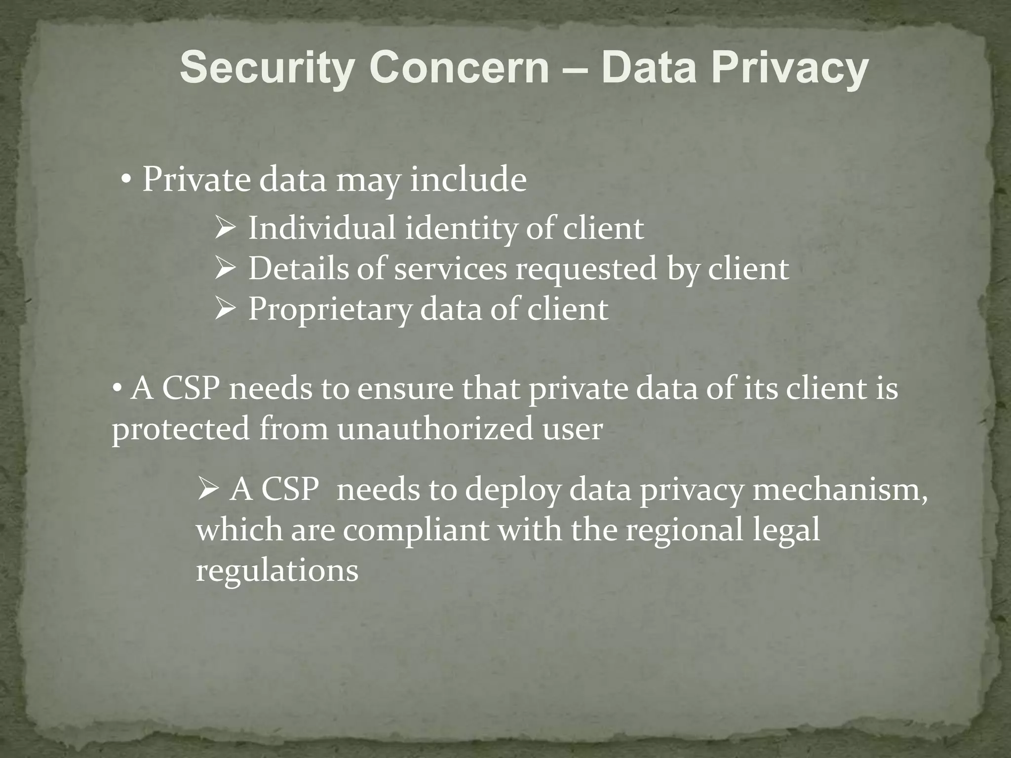 Security Concern – Data Privacy 
• Private data may include 
 Individual identity of client 
 Details of services requested by client 
 Proprietary data of client 
• A CSP needs to ensure that private data of its client is 
protected from unauthorized user 
 A CSP needs to deploy data privacy mechanism, 
which are compliant with the regional legal 
regulations 
 