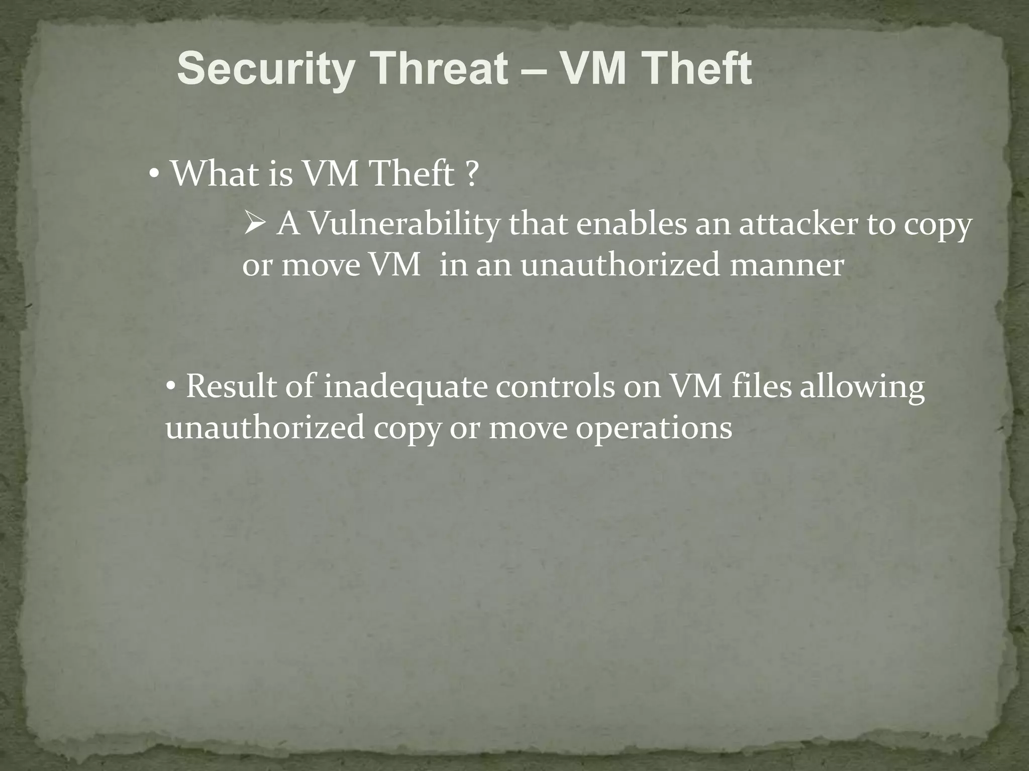 Security Threat – VM Theft 
• What is VM Theft ? 
 A Vulnerability that enables an attacker to copy 
or move VM in an unauthorized manner 
• Result of inadequate controls on VM files allowing 
unauthorized copy or move operations 
 