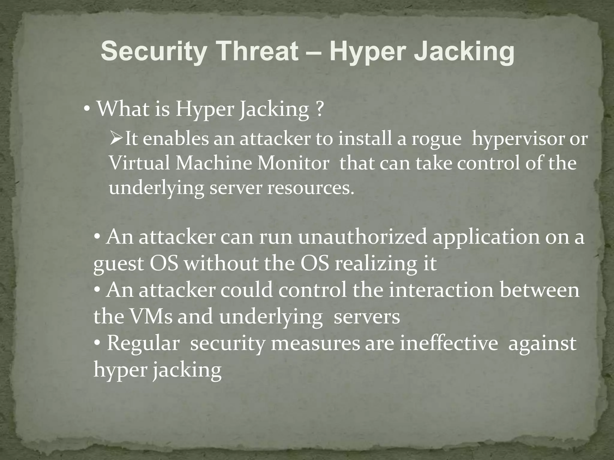 Security Threat – Hyper Jacking 
• What is Hyper Jacking ? 
It enables an attacker to install a rogue hypervisor or 
Virtual Machine Monitor that can take control of the 
underlying server resources. 
• An attacker can run unauthorized application on a 
guest OS without the OS realizing it 
• An attacker could control the interaction between 
the VMs and underlying servers 
• Regular security measures are ineffective against 
hyper jacking 
 