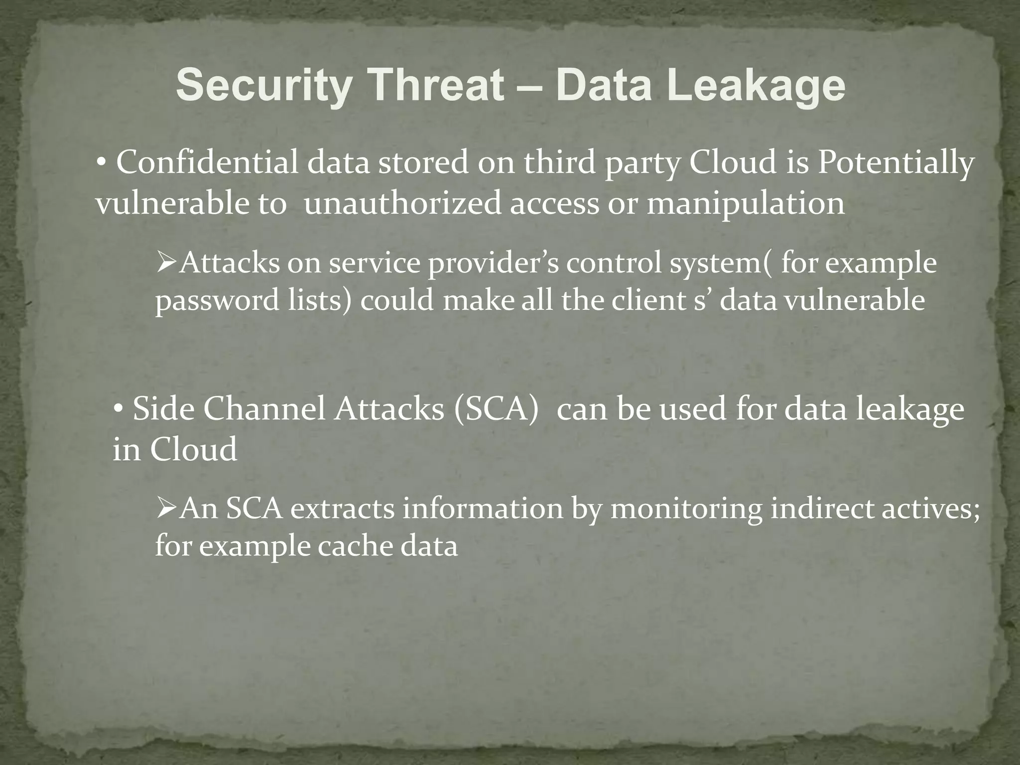 Security Threat – Data Leakage 
• Confidential data stored on third party Cloud is Potentially 
vulnerable to unauthorized access or manipulation 
Attacks on service provider’s control system( for example 
password lists) could make all the client s’ data vulnerable 
• Side Channel Attacks (SCA) can be used for data leakage 
in Cloud 
An SCA extracts information by monitoring indirect actives; 
for example cache data 
 