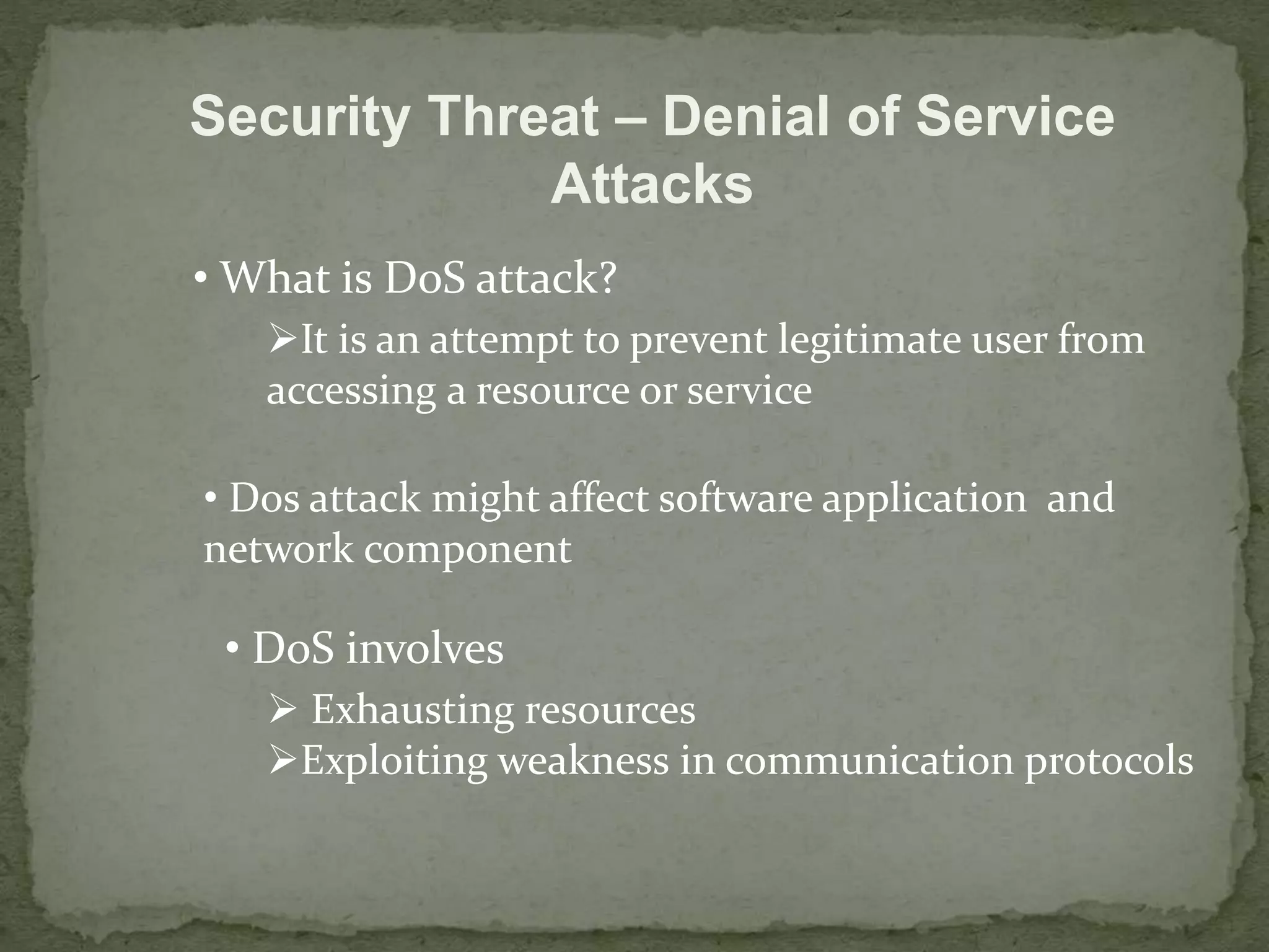 Security Threat – Denial of Service 
Attacks 
• What is DoS attack? 
It is an attempt to prevent legitimate user from 
accessing a resource or service 
• Dos attack might affect software application and 
network component 
• DoS involves 
 Exhausting resources 
Exploiting weakness in communication protocols 
 