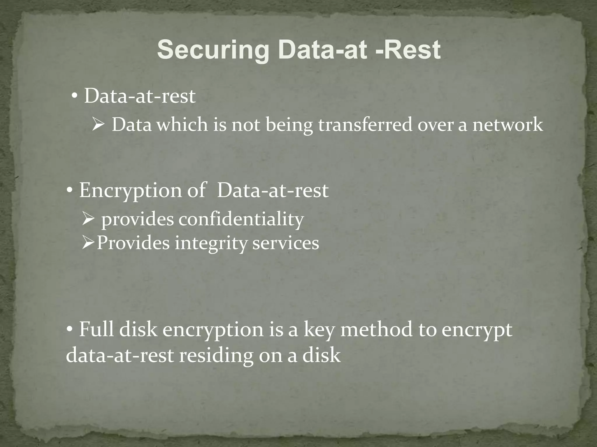 Securing Data-at -Rest 
• Data-at-rest 
 Data which is not being transferred over a network 
• Encryption of Data-at-rest 
 provides confidentiality 
Provides integrity services 
• Full disk encryption is a key method to encrypt 
data-at-rest residing on a disk 
 