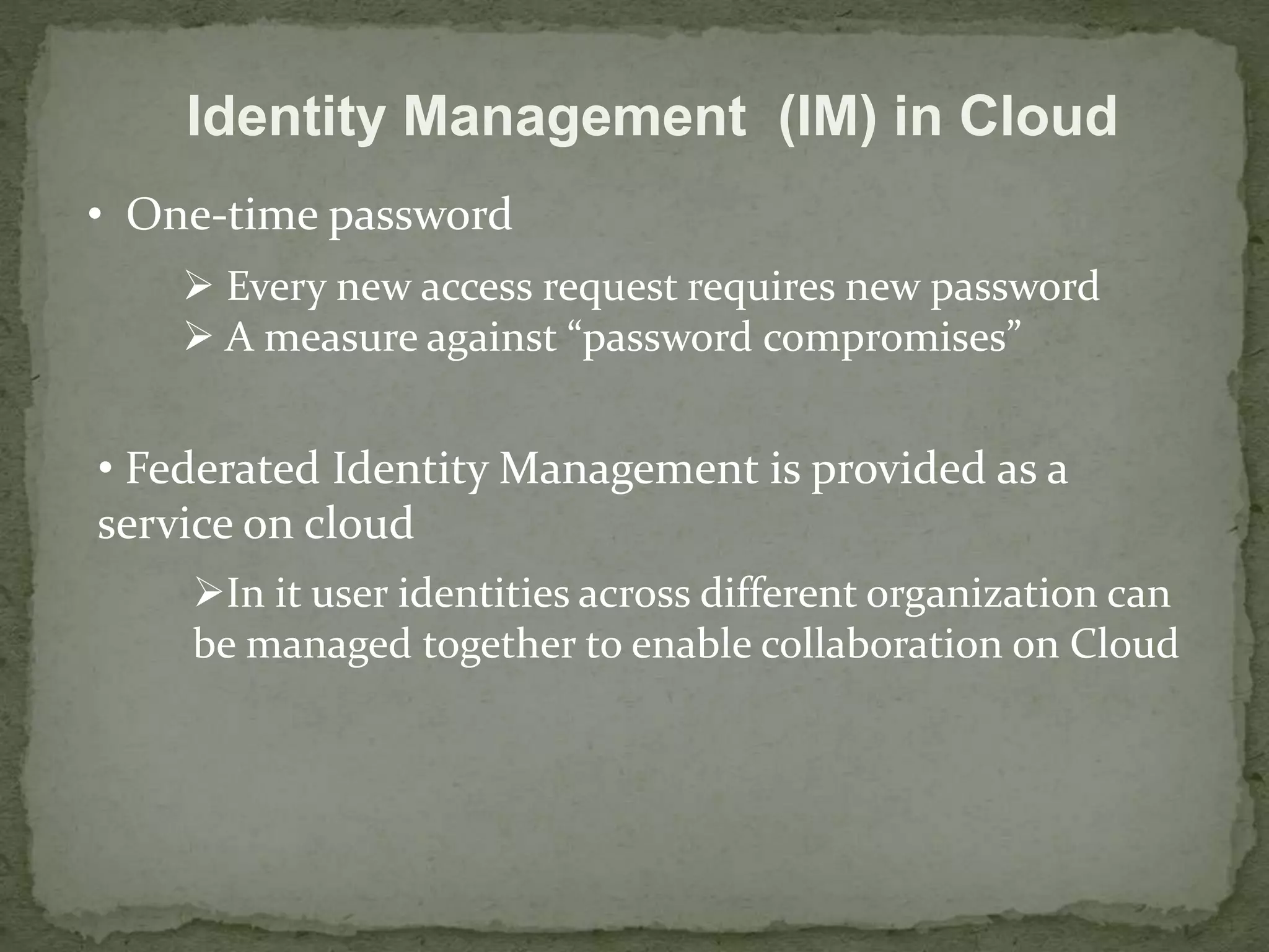Identity Management (IM) in Cloud 
• One-time password 
 Every new access request requires new password 
 A measure against “password compromises” 
• Federated Identity Management is provided as a 
service on cloud 
In it user identities across different organization can 
be managed together to enable collaboration on Cloud 
 