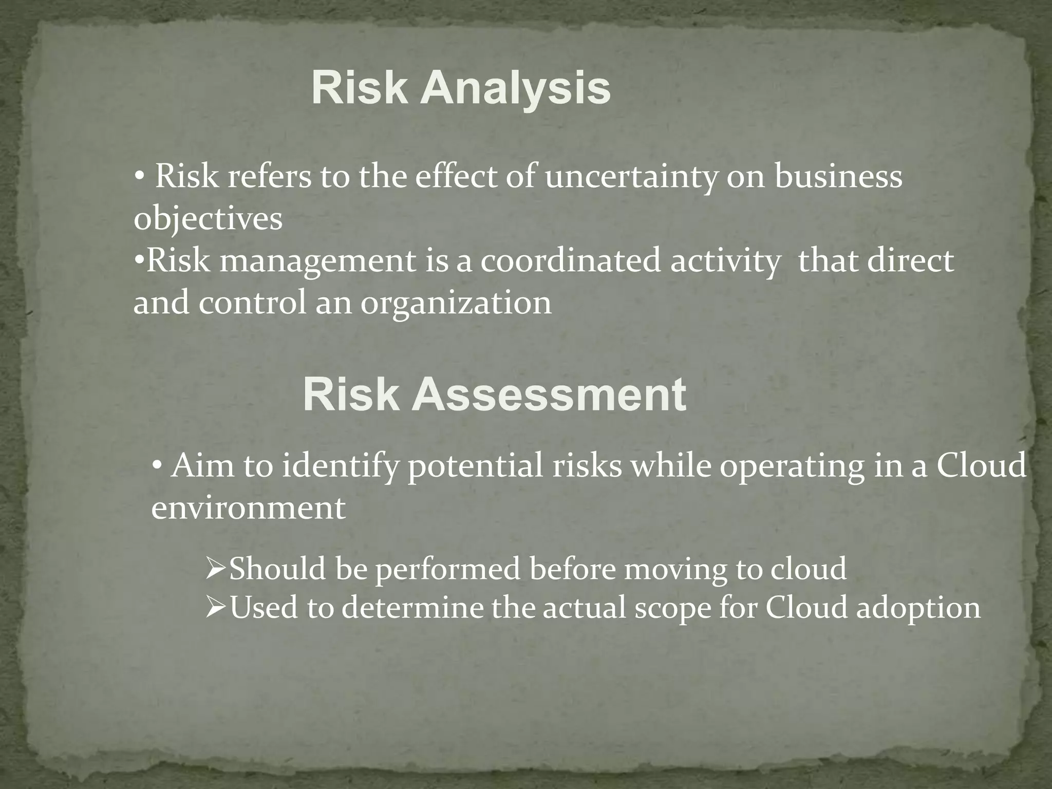 Risk Analysis 
• Risk refers to the effect of uncertainty on business 
objectives 
•Risk management is a coordinated activity that direct 
and control an organization 
Risk Assessment 
• Aim to identify potential risks while operating in a Cloud 
environment 
Should be performed before moving to cloud 
Used to determine the actual scope for Cloud adoption 
 