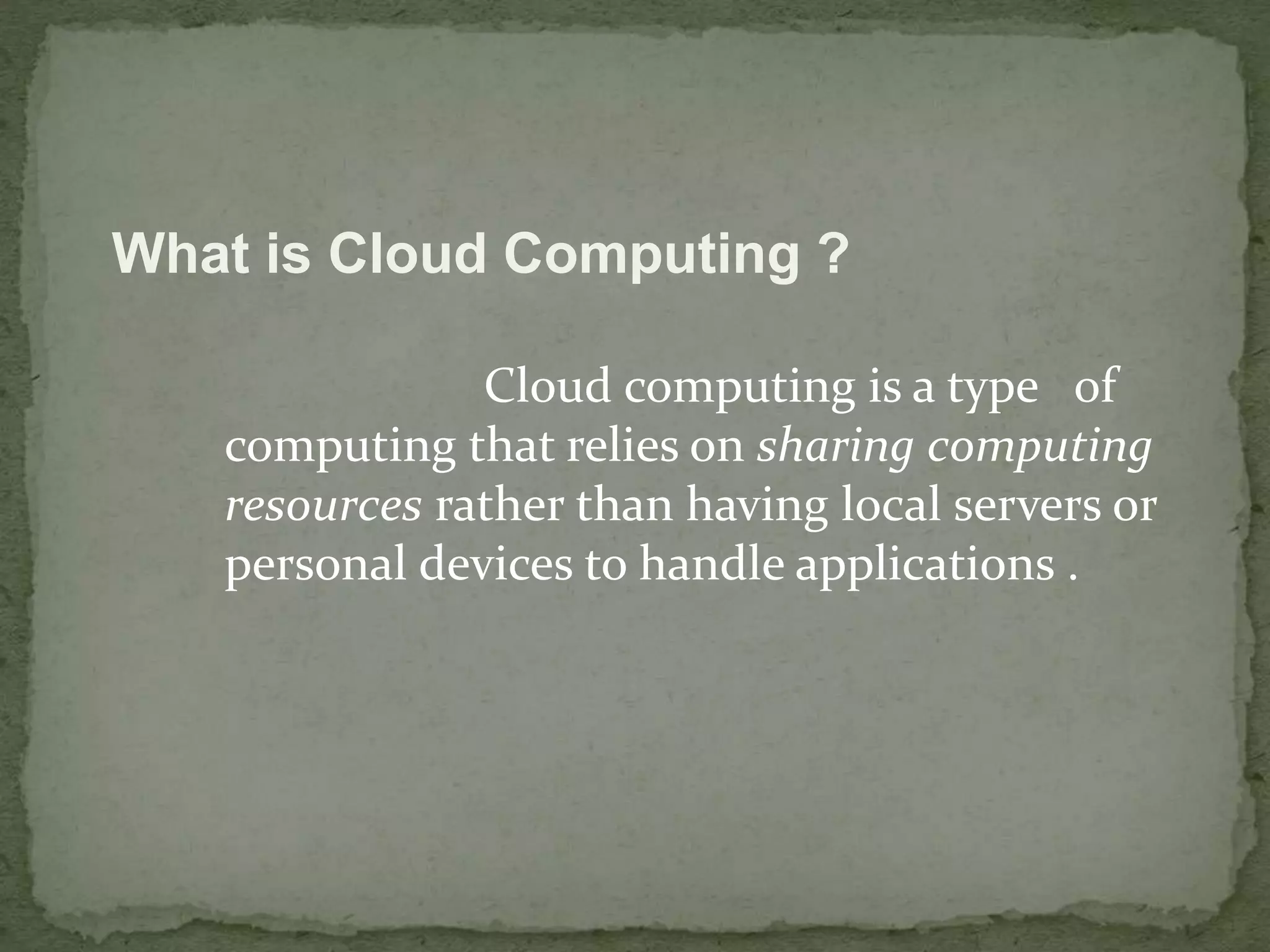 What is Cloud Computing ? 
Cloud computing is a type of 
computing that relies on sharing computing 
resources rather than having local servers or 
personal devices to handle applications . 
 