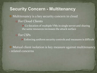 Security Concern - Multitenancy 
 Multitenancy is a key security concern in cloud 
o For Cloud Clients 
 Co-location of multiple VMs in single server and sharing 
the same resources increases the attack surface 
o For CSPs 
 Enforcing uniform security controls and measures is difficult 
 Mutual client isolation is key measure against multitenancy 
- related concerns 
 