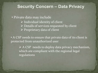 Security Concern – Data Privacy 
• Private data may include 
 Individual identity of client 
 Details of services requested by client 
 Proprietary data of client 
• A CSP needs to ensure that private data of its client is 
protected from unauthorized user 
 A CSP needs to deploy data privacy mechanism, 
which are compliant with the regional legal 
regulations 
 