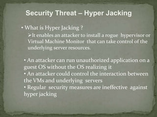 Security Threat – Hyper Jacking 
• What is Hyper Jacking ? 
It enables an attacker to install a rogue hypervisor or 
Virtual Machine Monitor that can take control of the 
underlying server resources. 
• An attacker can run unauthorized application on a 
guest OS without the OS realizing it 
• An attacker could control the interaction between 
the VMs and underlying servers 
• Regular security measures are ineffective against 
hyper jacking 
 