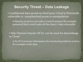 Security Threat – Data Leakage 
• Confidential data stored on third party Cloud is Potentially 
vulnerable to unauthorized access or manipulation 
Attacks on service provider’s control system( for example 
password lists) could make all the client s’ data vulnerable 
• Side Channel Attacks (SCA) can be used for data leakage 
in Cloud 
An SCA extracts information by monitoring indirect actives; 
for example cache data 
 
