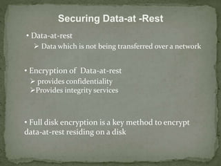 Securing Data-at -Rest 
• Data-at-rest 
 Data which is not being transferred over a network 
• Encryption of Data-at-rest 
 provides confidentiality 
Provides integrity services 
• Full disk encryption is a key method to encrypt 
data-at-rest residing on a disk 
 