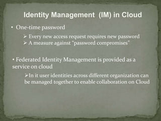 Identity Management (IM) in Cloud 
• One-time password 
 Every new access request requires new password 
 A measure against “password compromises” 
• Federated Identity Management is provided as a 
service on cloud 
In it user identities across different organization can 
be managed together to enable collaboration on Cloud 
 