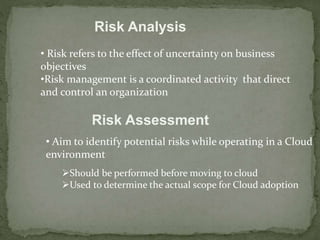 Risk Analysis 
• Risk refers to the effect of uncertainty on business 
objectives 
•Risk management is a coordinated activity that direct 
and control an organization 
Risk Assessment 
• Aim to identify potential risks while operating in a Cloud 
environment 
Should be performed before moving to cloud 
Used to determine the actual scope for Cloud adoption 
 
