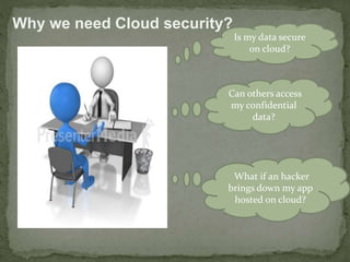 Is my data secure 
on cloud? 
Why we need Cloud security? 
Can others access 
my confidential 
data? 
What if an hacker 
brings down my app 
hosted on cloud? 
 