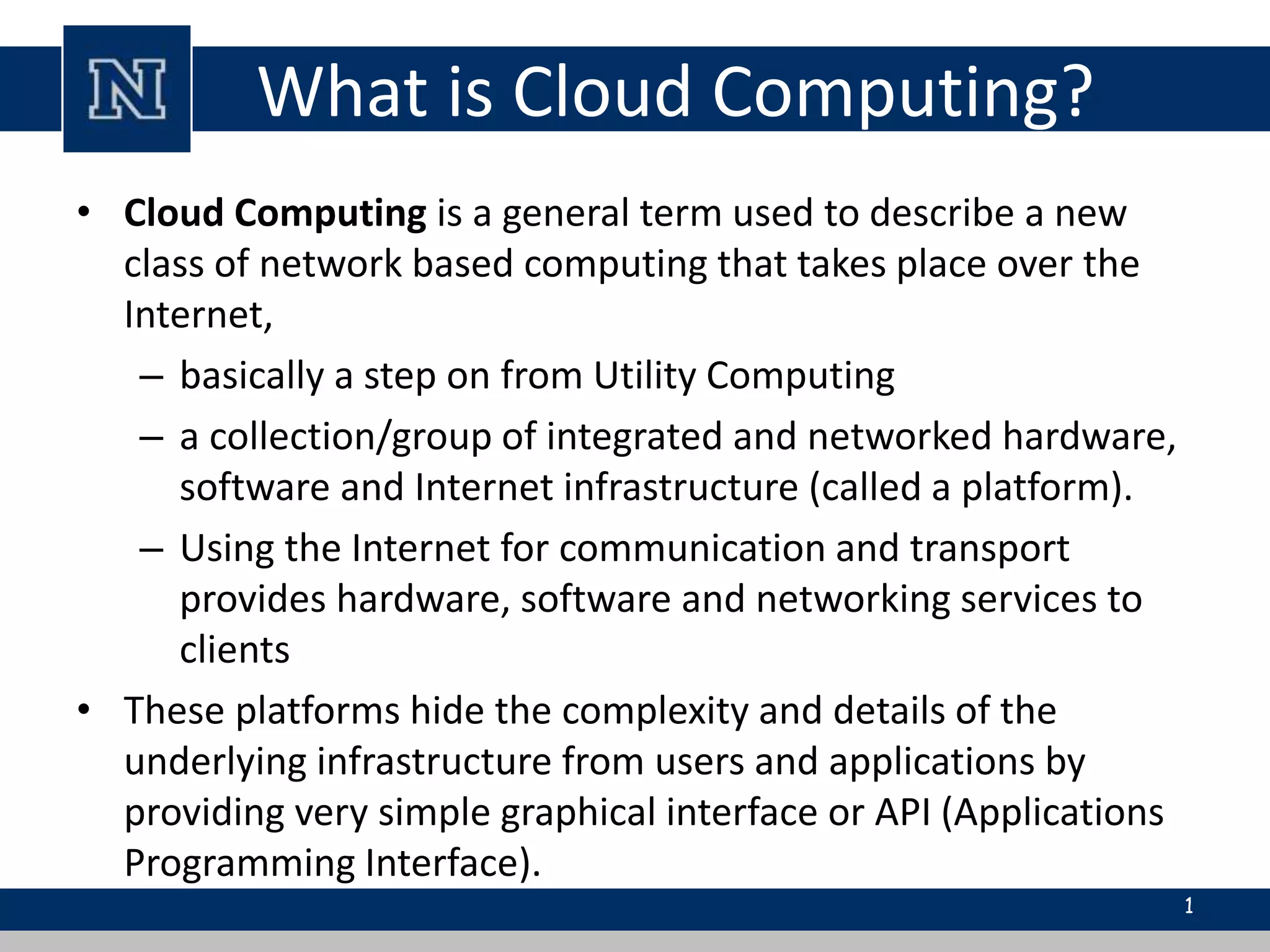 What is Cloud Computing? 
• Cloud Computing is a general term used to describe a new 
class of network based computing that takes place over the 
Internet, 
– basically a step on from Utility Computing 
– a collection/group of integrated and networked hardware, 
software and Internet infrastructure (called a platform). 
– Using the Internet for communication and transport 
provides hardware, software and networking services to 
clients 
• These platforms hide the complexity and details of the 
underlying infrastructure from users and applications by 
providing very simple graphical interface or API (Applications 
Programming Interface). 
1 
 