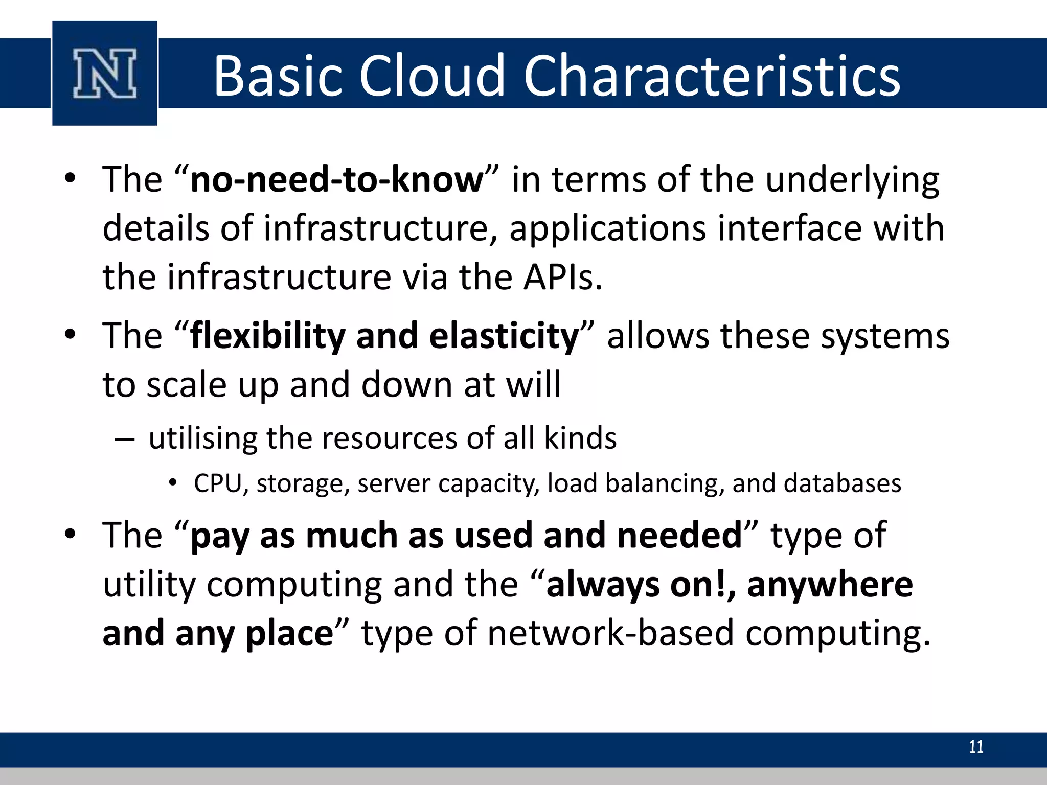 Basic Cloud Characteristics 
• The “no-need-to-know” in terms of the underlying 
details of infrastructure, applications interface with 
the infrastructure via the APIs. 
• The “flexibility and elasticity” allows these systems 
to scale up and down at will 
– utilising the resources of all kinds 
• CPU, storage, server capacity, load balancing, and databases 
• The “pay as much as used and needed” type of 
utility computing and the “always on!, anywhere 
and any place” type of network-based computing. 
11 
 