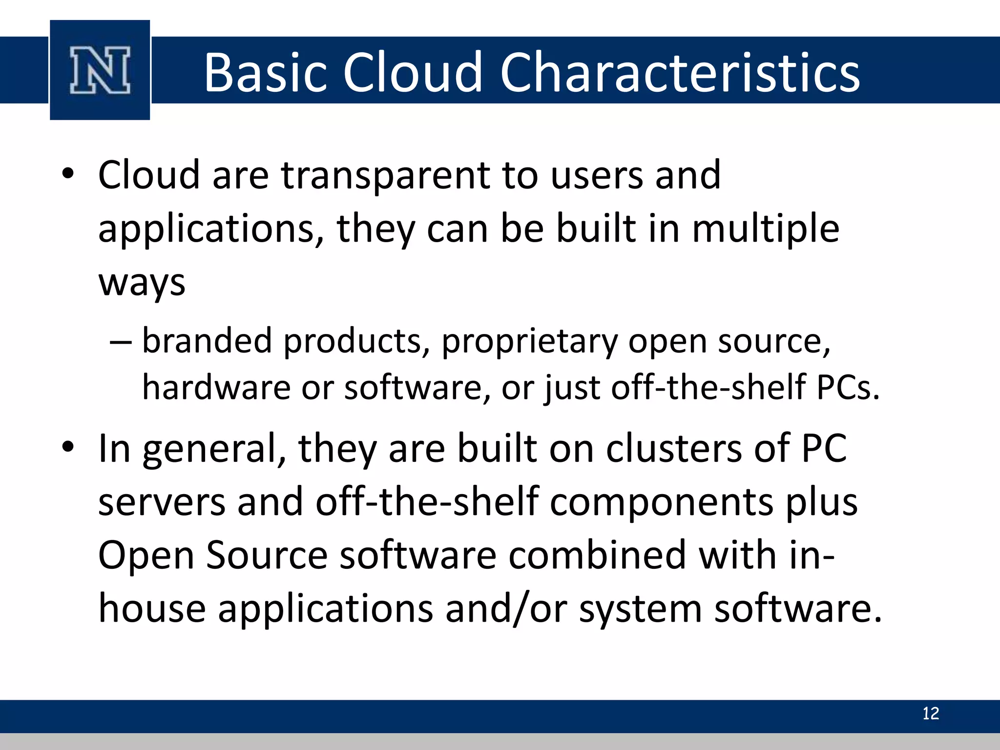 Basic Cloud Characteristics 
• Cloud are transparent to users and 
applications, they can be built in multiple 
ways 
– branded products, proprietary open source, 
hardware or software, or just off-the-shelf PCs. 
• In general, they are built on clusters of PC 
servers and off-the-shelf components plus 
Open Source software combined with in-house 
applications and/or system software. 
12 
 