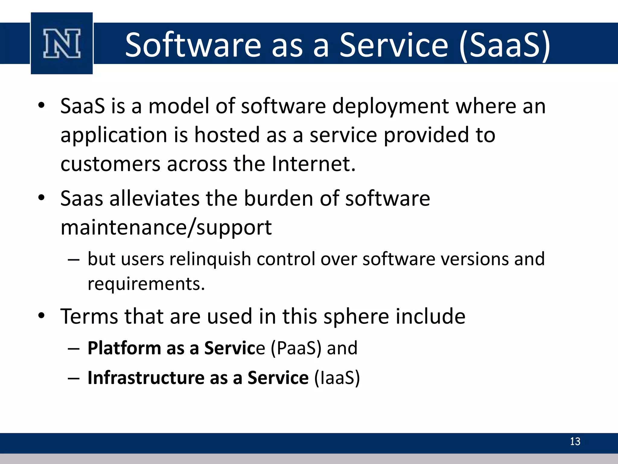 Software as a Service (SaaS) 
• SaaS is a model of software deployment where an 
application is hosted as a service provided to 
customers across the Internet. 
• Saas alleviates the burden of software 
maintenance/support 
– but users relinquish control over software versions and 
requirements. 
• Terms that are used in this sphere include 
– Platform as a Service (PaaS) and 
– Infrastructure as a Service (IaaS) 
13 
 