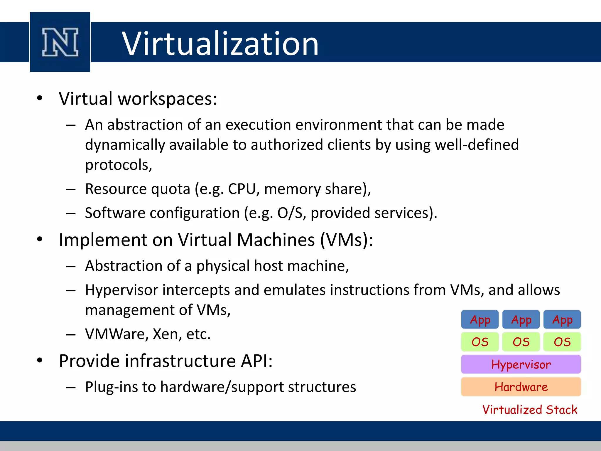 Virtualization 
• Virtual workspaces: 
– An abstraction of an execution environment that can be made 
dynamically available to authorized clients by using well-defined 
protocols, 
– Resource quota (e.g. CPU, memory share), 
– Software configuration (e.g. O/S, provided services). 
• Implement on Virtual Machines (VMs): 
– Abstraction of a physical host machine, 
– Hypervisor intercepts and emulates instructions from VMs, and allows 
management of VMs, 
– VMWare, Xen, etc. 
• Provide infrastructure API: 
App App App 
OS 
OS OS 
Hypervisor 
– Plug-ins to hardware/support structures Hardware 
Virtualized Stack 
 