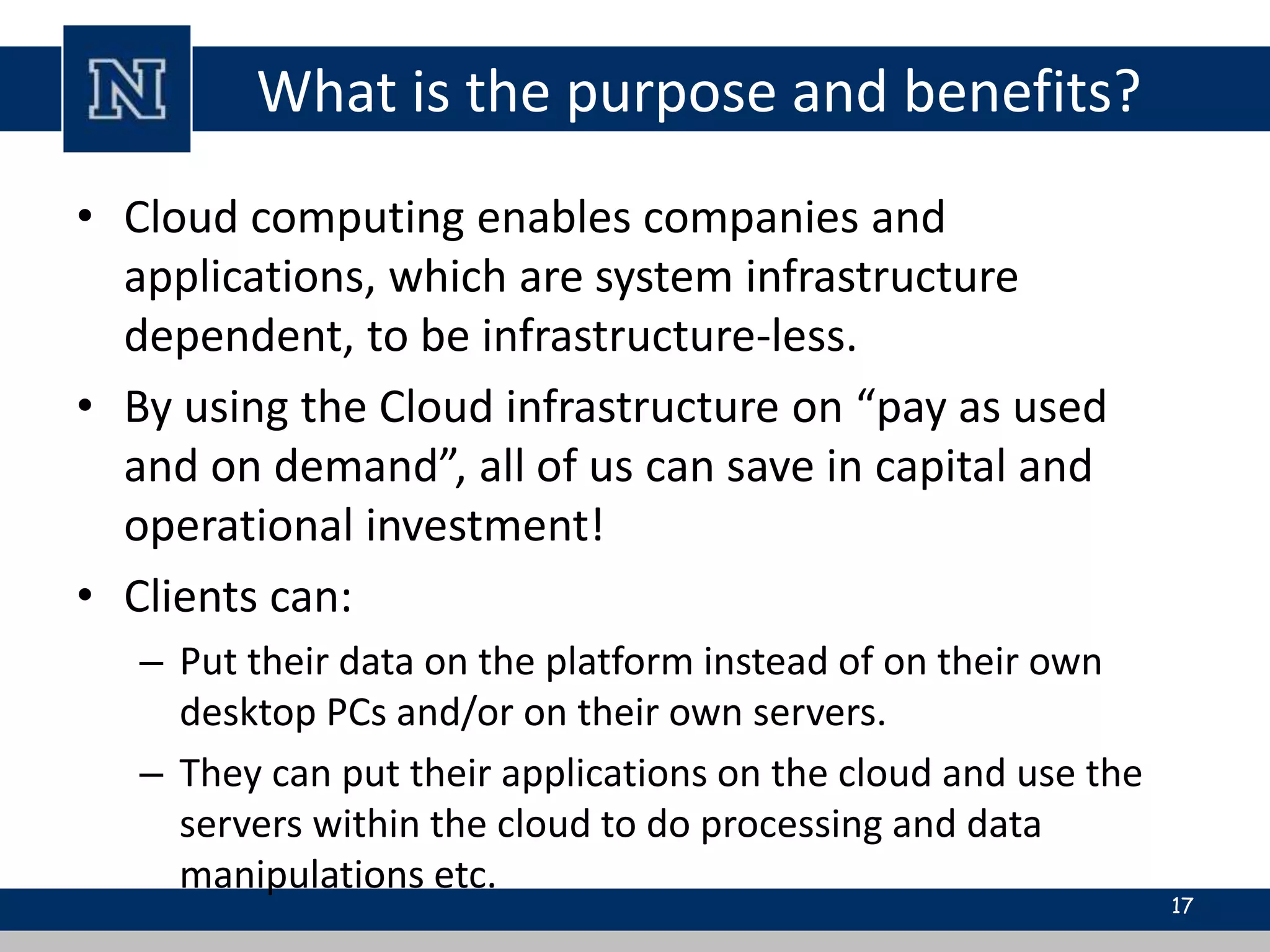 What is the purpose and benefits? 
• Cloud computing enables companies and 
applications, which are system infrastructure 
dependent, to be infrastructure-less. 
• By using the Cloud infrastructure on “pay as used 
and on demand”, all of us can save in capital and 
operational investment! 
• Clients can: 
– Put their data on the platform instead of on their own 
desktop PCs and/or on their own servers. 
– They can put their applications on the cloud and use the 
servers within the cloud to do processing and data 
manipulations etc. 
17 
 