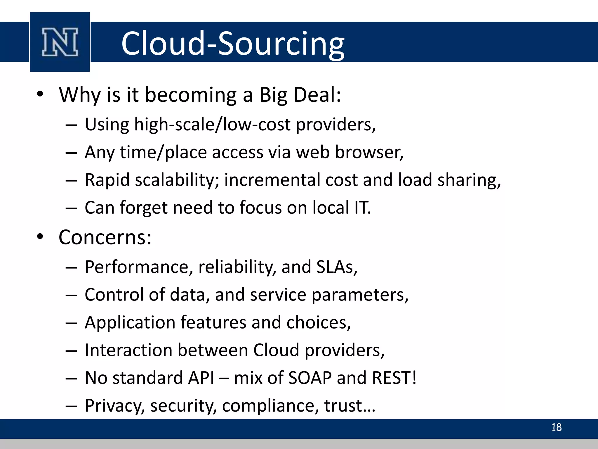 Cloud-Sourcing 
• Why is it becoming a Big Deal: 
– Using high-scale/low-cost providers, 
– Any time/place access via web browser, 
– Rapid scalability; incremental cost and load sharing, 
– Can forget need to focus on local IT. 
• Concerns: 
– Performance, reliability, and SLAs, 
– Control of data, and service parameters, 
– Application features and choices, 
– Interaction between Cloud providers, 
– No standard API – mix of SOAP and REST! 
– Privacy, security, compliance, trust… 
18 
 