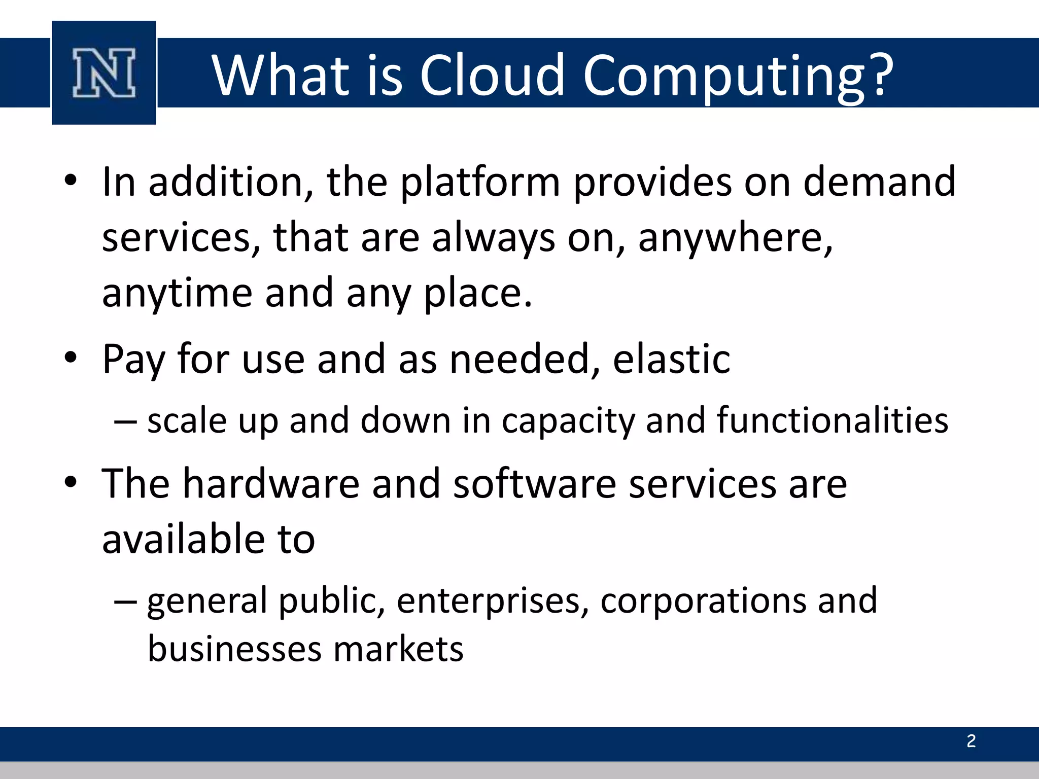 What is Cloud Computing? 
• In addition, the platform provides on demand 
services, that are always on, anywhere, 
anytime and any place. 
• Pay for use and as needed, elastic 
– scale up and down in capacity and functionalities 
• The hardware and software services are 
available to 
– general public, enterprises, corporations and 
businesses markets 
2 
 