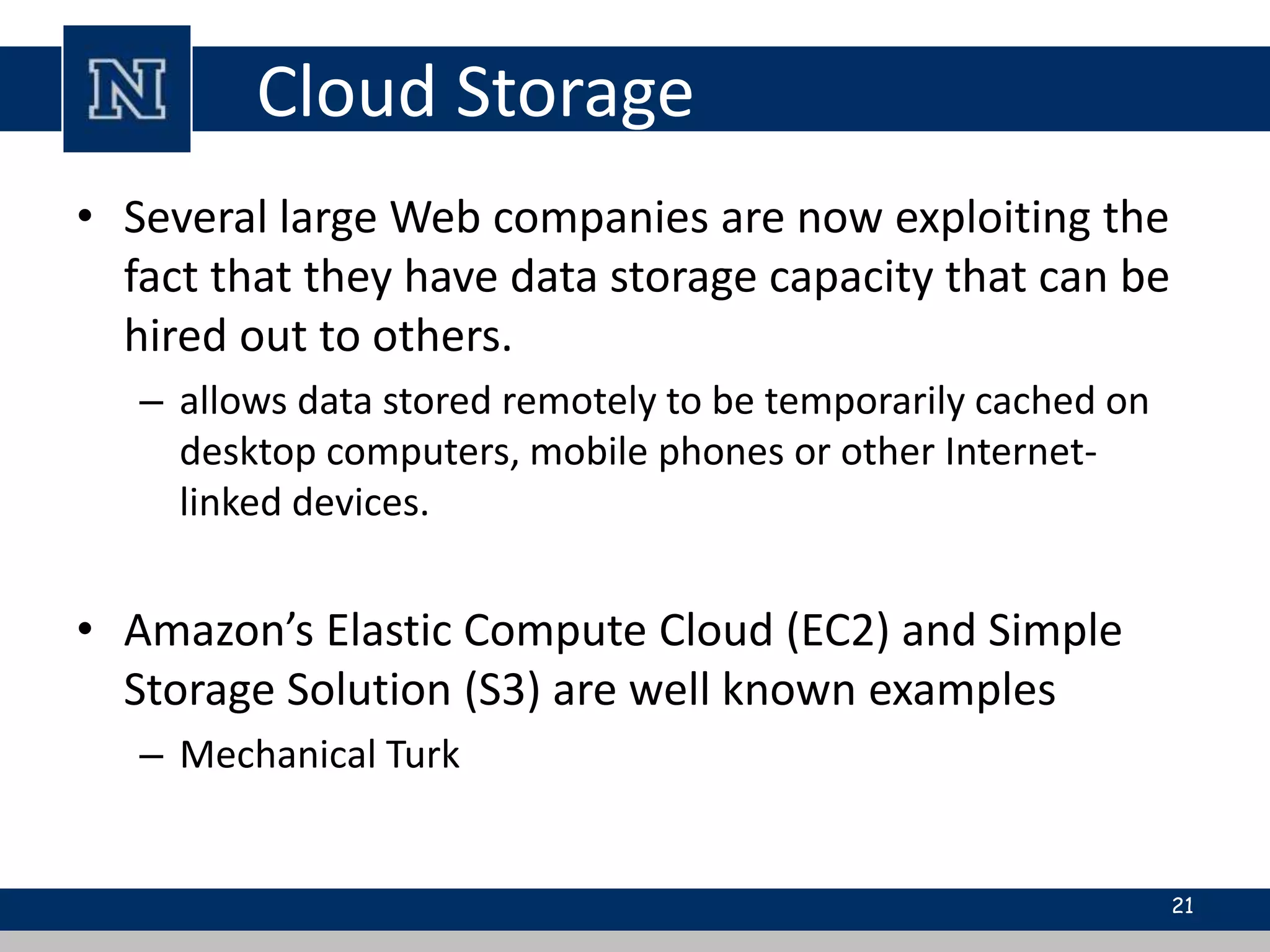 Cloud Storage 
• Several large Web companies are now exploiting the 
fact that they have data storage capacity that can be 
hired out to others. 
– allows data stored remotely to be temporarily cached on 
desktop computers, mobile phones or other Internet-linked 
devices. 
• Amazon’s Elastic Compute Cloud (EC2) and Simple 
Storage Solution (S3) are well known examples 
– Mechanical Turk 
21 
 