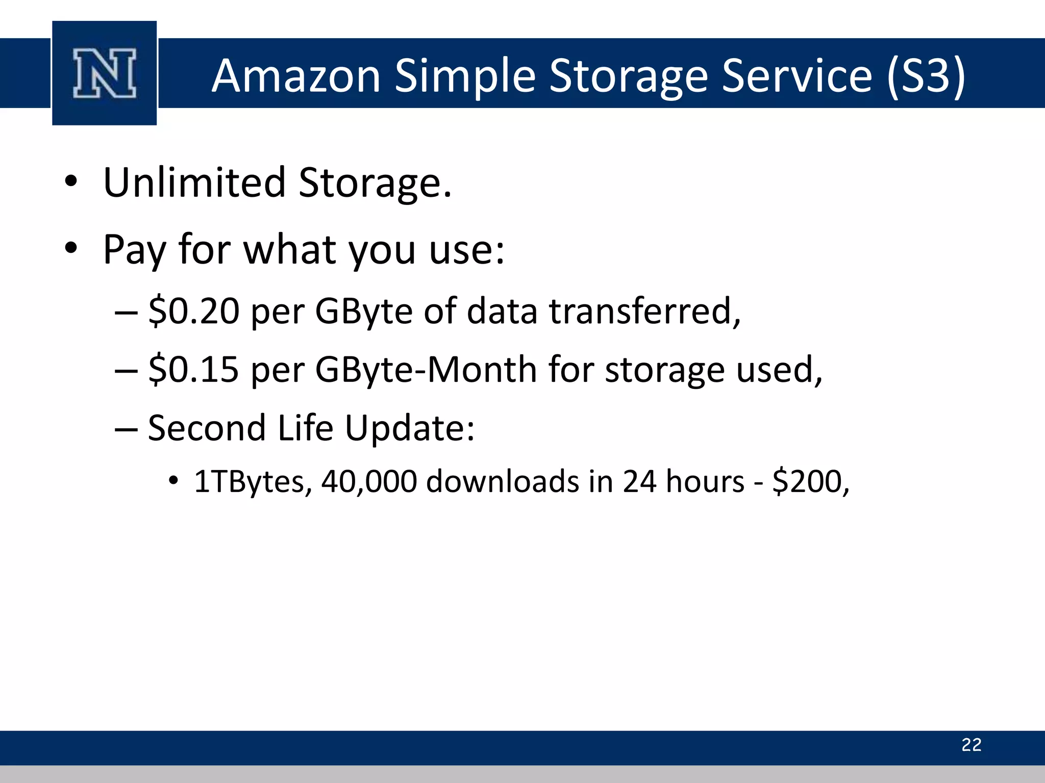 Amazon Simple Storage Service (S3) 
• Unlimited Storage. 
• Pay for what you use: 
– $0.20 per GByte of data transferred, 
– $0.15 per GByte-Month for storage used, 
– Second Life Update: 
• 1TBytes, 40,000 downloads in 24 hours - $200, 
22 
 