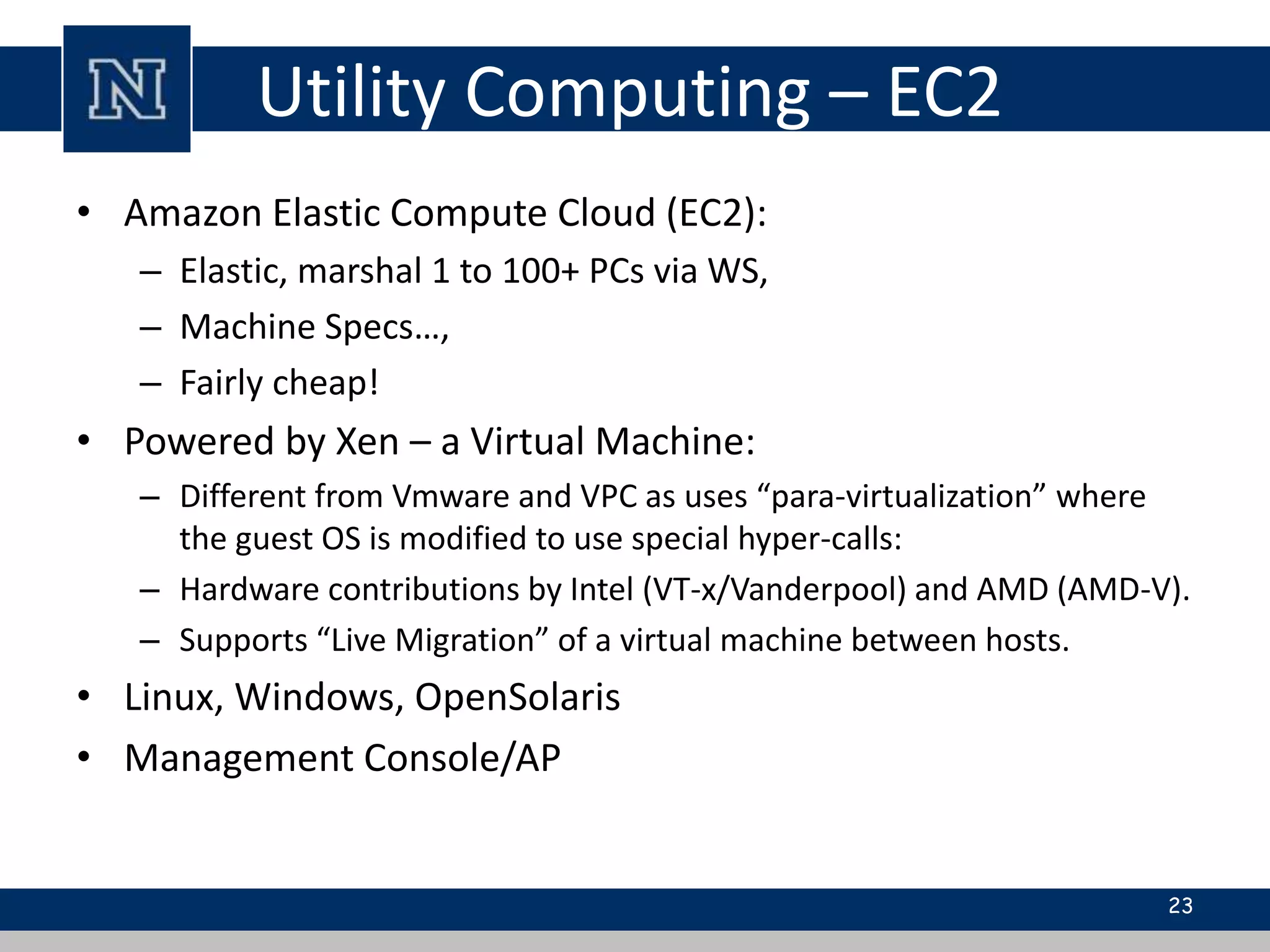 Utility Computing – EC2 
• Amazon Elastic Compute Cloud (EC2): 
– Elastic, marshal 1 to 100+ PCs via WS, 
– Machine Specs…, 
– Fairly cheap! 
• Powered by Xen – a Virtual Machine: 
– Different from Vmware and VPC as uses “para-virtualization” where 
the guest OS is modified to use special hyper-calls: 
– Hardware contributions by Intel (VT-x/Vanderpool) and AMD (AMD-V). 
– Supports “Live Migration” of a virtual machine between hosts. 
• Linux, Windows, OpenSolaris 
• Management Console/AP 
23 
 