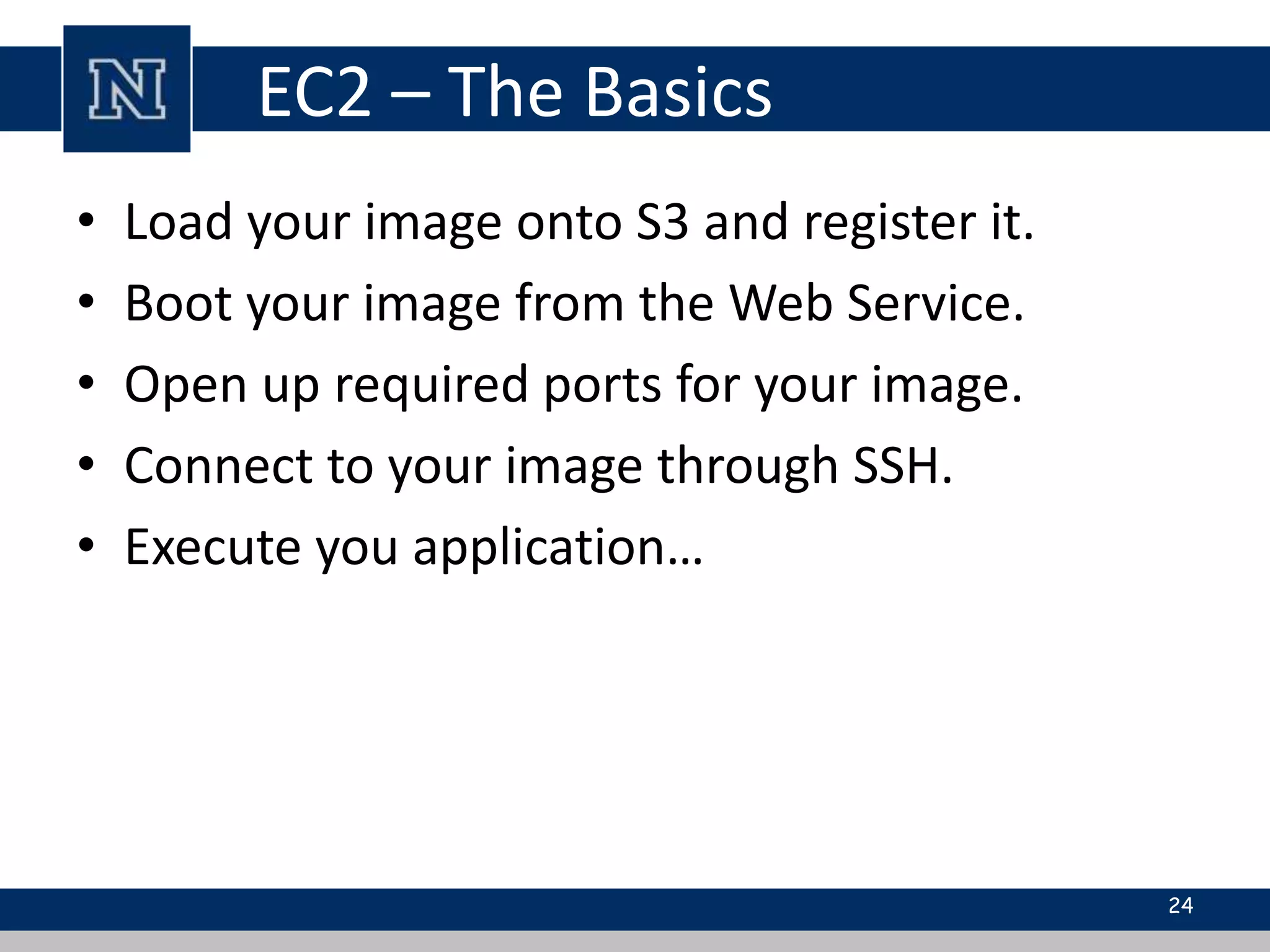 EC2 – The Basics 
• Load your image onto S3 and register it. 
• Boot your image from the Web Service. 
• Open up required ports for your image. 
• Connect to your image through SSH. 
• Execute you application… 
24 
 