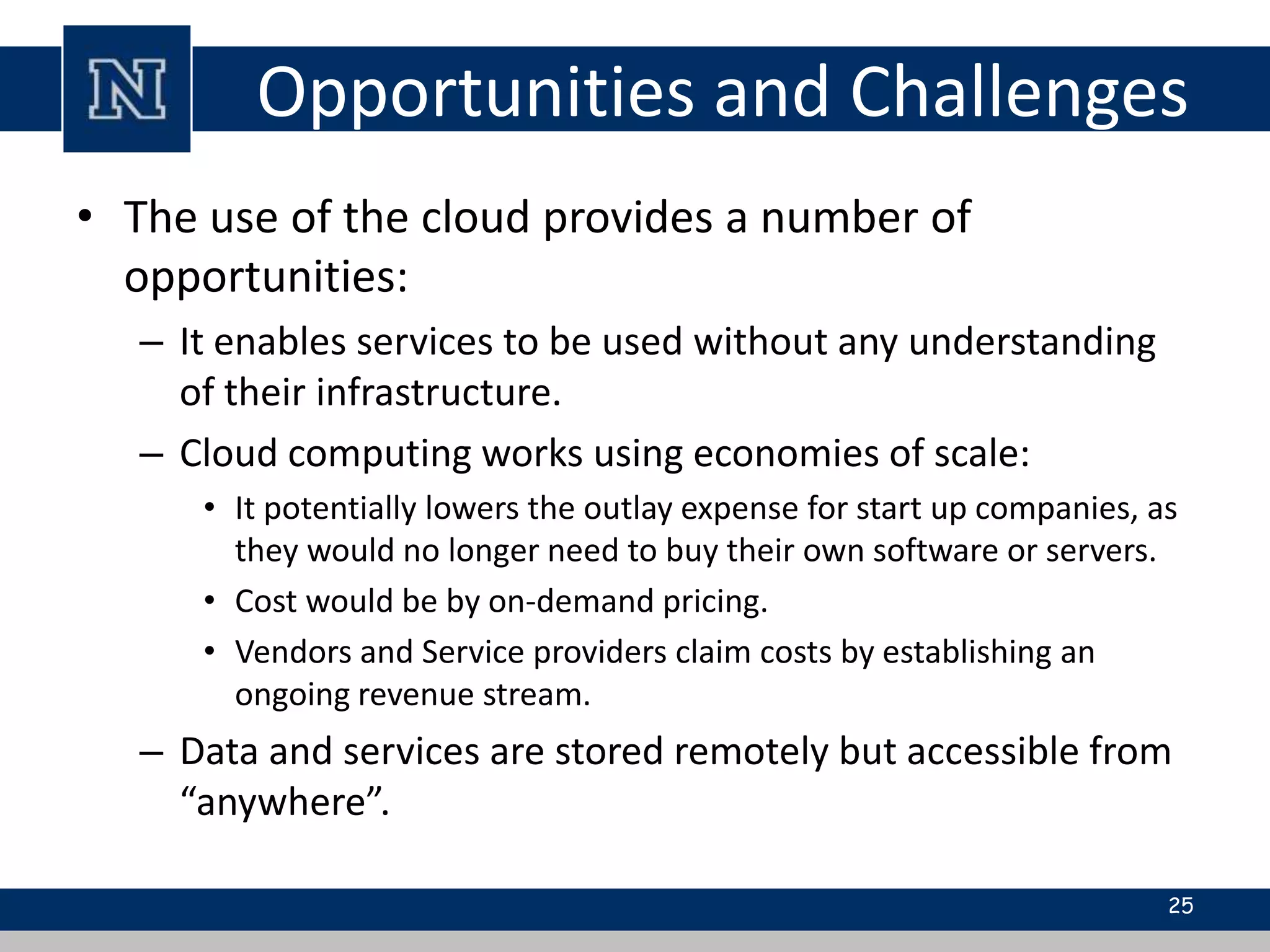 Opportunities and Challenges 
• The use of the cloud provides a number of 
opportunities: 
– It enables services to be used without any understanding 
of their infrastructure. 
– Cloud computing works using economies of scale: 
• It potentially lowers the outlay expense for start up companies, as 
they would no longer need to buy their own software or servers. 
• Cost would be by on-demand pricing. 
• Vendors and Service providers claim costs by establishing an 
ongoing revenue stream. 
– Data and services are stored remotely but accessible from 
“anywhere”. 
25 
 