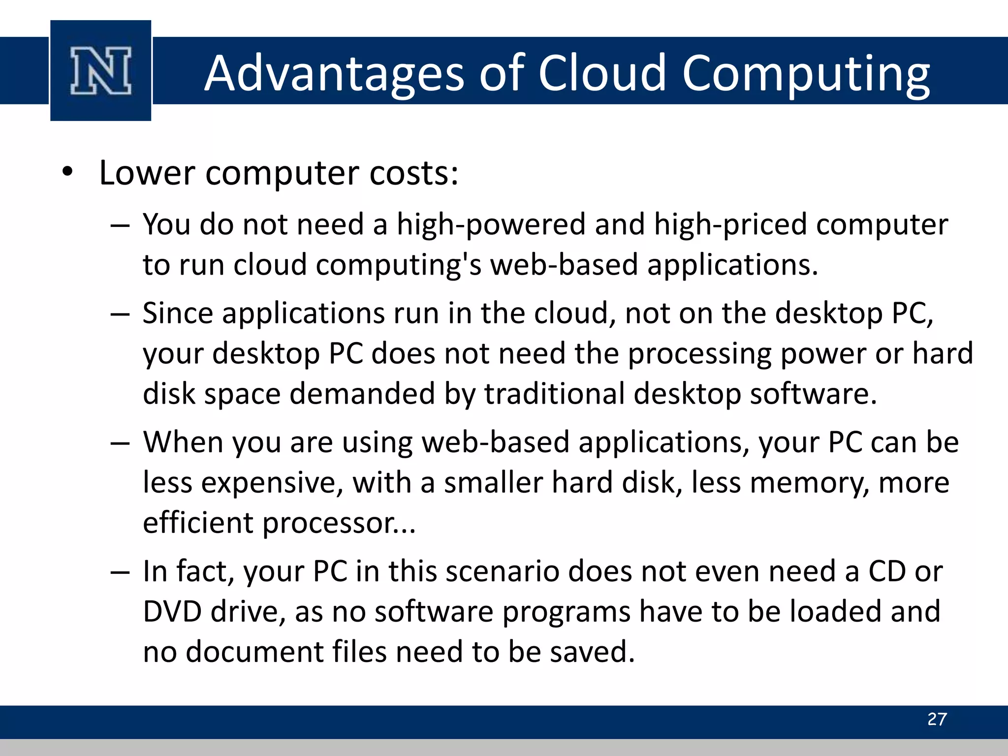 Advantages of Cloud Computing 
• Lower computer costs: 
– You do not need a high-powered and high-priced computer 
to run cloud computing's web-based applications. 
– Since applications run in the cloud, not on the desktop PC, 
your desktop PC does not need the processing power or hard 
disk space demanded by traditional desktop software. 
– When you are using web-based applications, your PC can be 
less expensive, with a smaller hard disk, less memory, more 
efficient processor... 
– In fact, your PC in this scenario does not even need a CD or 
DVD drive, as no software programs have to be loaded and 
no document files need to be saved. 
27 
 