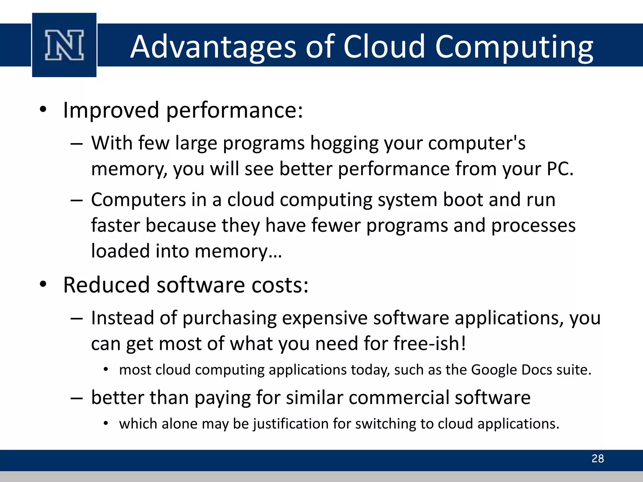 Advantages of Cloud Computing 
• Improved performance: 
– With few large programs hogging your computer's 
memory, you will see better performance from your PC. 
– Computers in a cloud computing system boot and run 
faster because they have fewer programs and processes 
loaded into memory… 
• Reduced software costs: 
– Instead of purchasing expensive software applications, you 
can get most of what you need for free-ish! 
• most cloud computing applications today, such as the Google Docs suite. 
– better than paying for similar commercial software 
• which alone may be justification for switching to cloud applications. 
28 
 