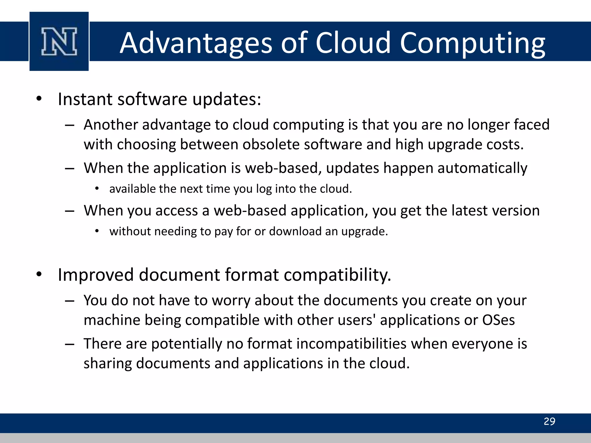 Advantages of Cloud Computing 
• Instant software updates: 
– Another advantage to cloud computing is that you are no longer faced 
with choosing between obsolete software and high upgrade costs. 
– When the application is web-based, updates happen automatically 
• available the next time you log into the cloud. 
– When you access a web-based application, you get the latest version 
• without needing to pay for or download an upgrade. 
• Improved document format compatibility. 
– You do not have to worry about the documents you create on your 
machine being compatible with other users' applications or OSes 
– There are potentially no format incompatibilities when everyone is 
sharing documents and applications in the cloud. 
29 
 