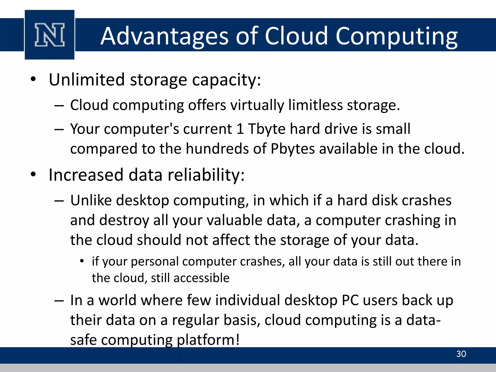 Advantages of Cloud Computing 
• Unlimited storage capacity: 
– Cloud computing offers virtually limitless storage. 
– Your computer's current 1 Tbyte hard drive is small 
compared to the hundreds of Pbytes available in the cloud. 
• Increased data reliability: 
– Unlike desktop computing, in which if a hard disk crashes 
and destroy all your valuable data, a computer crashing in 
the cloud should not affect the storage of your data. 
• if your personal computer crashes, all your data is still out there in 
the cloud, still accessible 
– In a world where few individual desktop PC users back up 
their data on a regular basis, cloud computing is a data-safe 
computing platform! 
30 
 