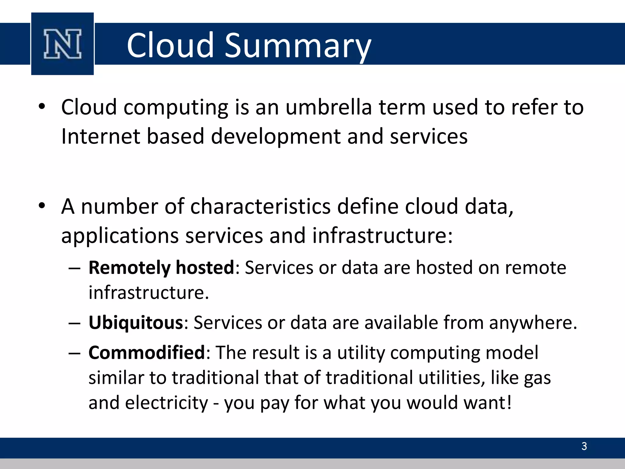 Cloud Summary 
• Cloud computing is an umbrella term used to refer to 
Internet based development and services 
• A number of characteristics define cloud data, 
applications services and infrastructure: 
– Remotely hosted: Services or data are hosted on remote 
infrastructure. 
– Ubiquitous: Services or data are available from anywhere. 
– Commodified: The result is a utility computing model 
similar to traditional that of traditional utilities, like gas 
and electricity - you pay for what you would want! 
3 
 
