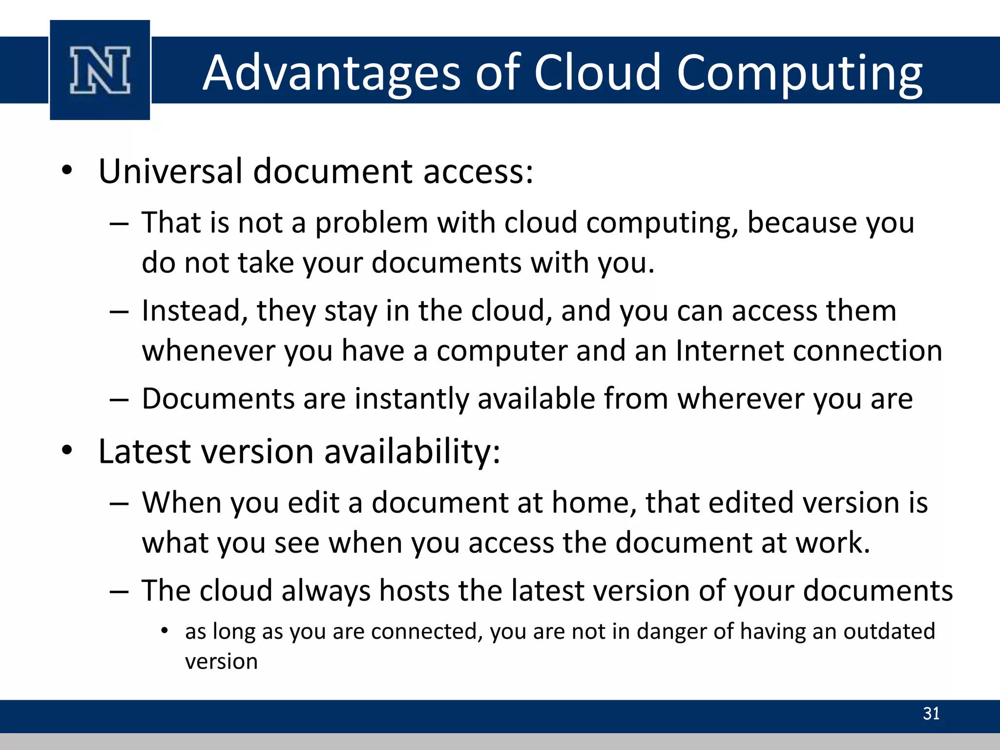 Advantages of Cloud Computing 
• Universal document access: 
– That is not a problem with cloud computing, because you 
do not take your documents with you. 
– Instead, they stay in the cloud, and you can access them 
whenever you have a computer and an Internet connection 
– Documents are instantly available from wherever you are 
• Latest version availability: 
– When you edit a document at home, that edited version is 
what you see when you access the document at work. 
– The cloud always hosts the latest version of your documents 
• as long as you are connected, you are not in danger of having an outdated 
version 
31 
 
