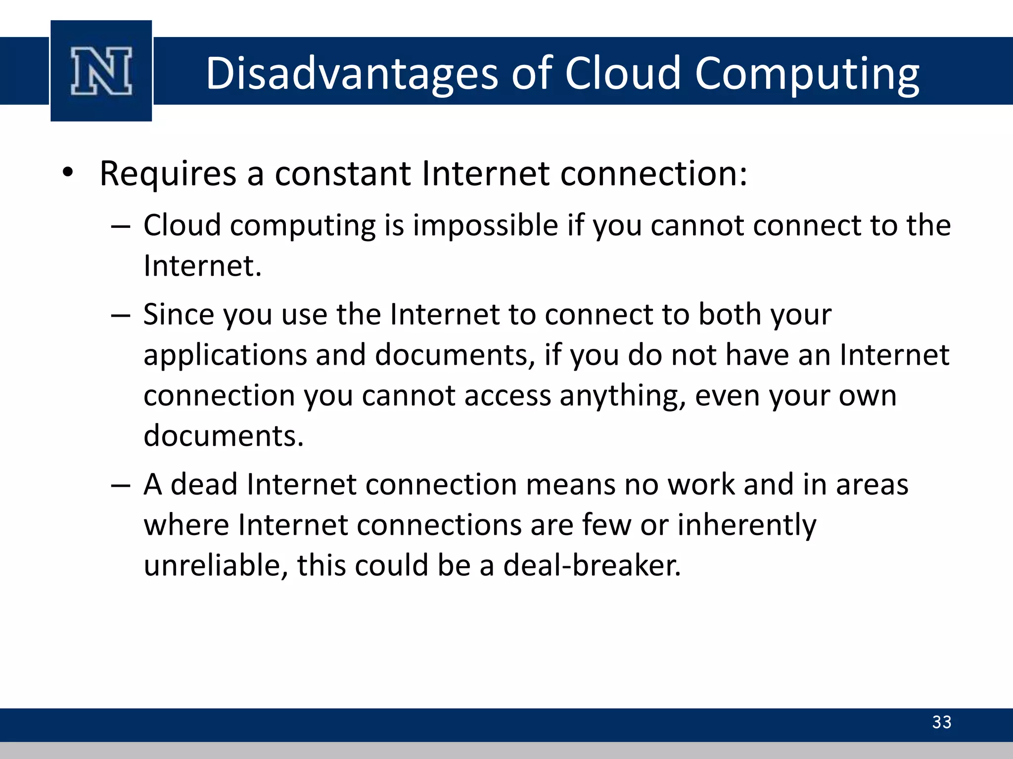 Disadvantages of Cloud Computing 
• Requires a constant Internet connection: 
– Cloud computing is impossible if you cannot connect to the 
Internet. 
– Since you use the Internet to connect to both your 
applications and documents, if you do not have an Internet 
connection you cannot access anything, even your own 
documents. 
– A dead Internet connection means no work and in areas 
where Internet connections are few or inherently 
unreliable, this could be a deal-breaker. 
33 
 